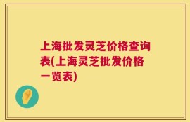 上海批发灵芝价格查询表(上海灵芝批发价格一览表)