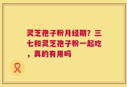 灵芝孢子粉月经期？三七和灵芝孢子粉一起吃，真的有用吗