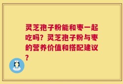 灵芝孢子粉能和枣一起吃吗？灵芝孢子粉与枣的营养价值和搭配建议？