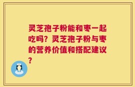 灵芝孢子粉能和枣一起吃吗？灵芝孢子粉与枣的营养价值和搭配建议？