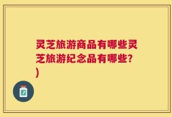 灵芝旅游商品有哪些灵芝旅游纪念品有哪些？)