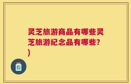 灵芝旅游商品有哪些灵芝旅游纪念品有哪些？)