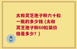 太和灵芝孢子粉六十粒一瓶的多少钱 (太和灵芝孢子粉60粒装价格是多少？)