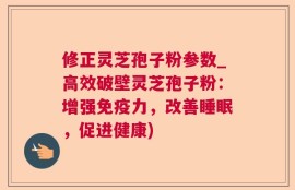 修正灵芝孢子粉参数_高效破壁灵芝孢子粉：增强免疫力，改善睡眠，促进健康)