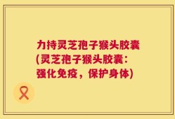 力持灵芝孢子猴头胶囊(灵芝孢子猴头胶囊：强化免疫，保护身体)