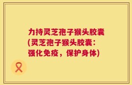 力持灵芝孢子猴头胶囊(灵芝孢子猴头胶囊：强化免疫，保护身体)