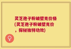 灵芝孢子粉破壁克价格(灵芝孢子粉破壁克价，探秘独特功效)