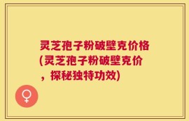 灵芝孢子粉破壁克价格(灵芝孢子粉破壁克价，探秘独特功效)