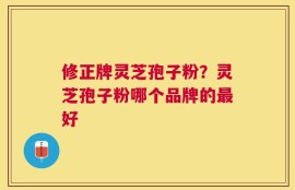 修正牌灵芝孢子粉？灵芝孢子粉哪个品牌的最好