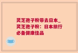 灵芝孢子粉带去日本_灵芝孢子粉：日本旅行必备健康佳品