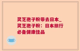 灵芝孢子粉带去日本_灵芝孢子粉：日本旅行必备健康佳品