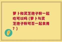 萝卜和灵芝孢子粉一起吃可以吗 (萝卜与灵芝孢子粉可否一起食用？)