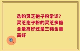 选购灵芝孢子粉常识？灵芝孢子粉的灵芝多糖含量高好还是三萜含量高好
