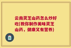 云南灵芝山药怎么炒好吃(教你制作美味灵芝山药，健康又有营养)