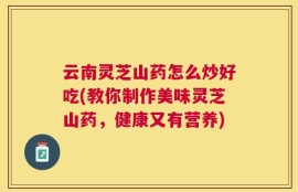 云南灵芝山药怎么炒好吃(教你制作美味灵芝山药，健康又有营养)