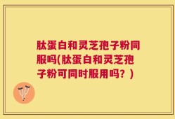 肽蛋白和灵芝孢子粉同服吗(肽蛋白和灵芝孢子粉可同时服用吗？)