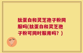 肽蛋白和灵芝孢子粉同服吗(肽蛋白和灵芝孢子粉可同时服用吗？)