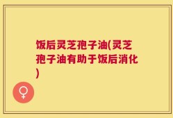饭后灵芝孢子油(灵芝孢子油有助于饭后消化)