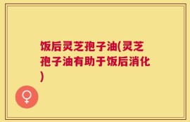 饭后灵芝孢子油(灵芝孢子油有助于饭后消化)