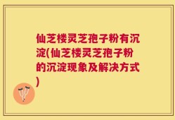 仙芝楼灵芝孢子粉有沉淀(仙芝楼灵芝孢子粉的沉淀现象及解决方式)