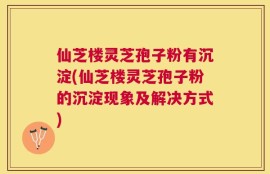 仙芝楼灵芝孢子粉有沉淀(仙芝楼灵芝孢子粉的沉淀现象及解决方式)