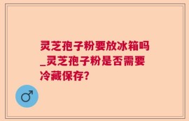 灵芝孢子粉要放冰箱吗_灵芝孢子粉是否需要冷藏保存？