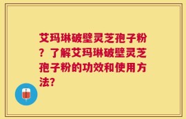艾玛琳破壁灵芝孢子粉？了解艾玛琳破壁灵芝孢子粉的功效和使用方法？