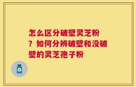 怎么区分破壁灵芝粉 ？如何分辨破壁和没破壁的灵芝孢子粉