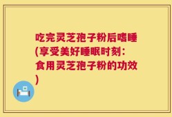 吃完灵芝孢子粉后嗜睡(享受美好睡眠时刻：食用灵芝孢子粉的功效)