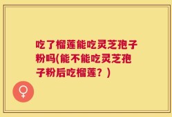吃了榴莲能吃灵芝孢子粉吗(能不能吃灵芝孢子粉后吃榴莲？)