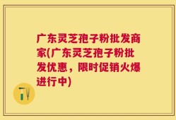 广东灵芝孢子粉批发商家(广东灵芝孢子粉批发优惠，限时促销火爆进行中)
