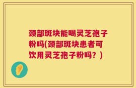 颈部斑块能喝灵芝孢子粉吗(颈部斑块患者可饮用灵芝孢子粉吗？)