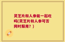 灵芝片和人参能一起吃吗(灵芝片和人参可否同时服用？)