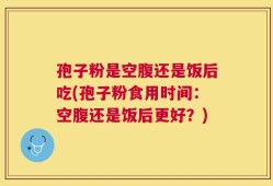 孢子粉是空腹还是饭后吃(孢子粉食用时间：空腹还是饭后更好？)