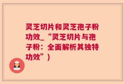 灵芝切片和灵芝孢子粉功效_“灵芝切片与孢子粉：全面解析其独特功效”)