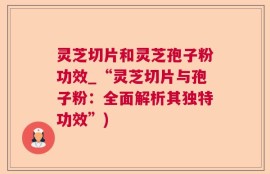 灵芝切片和灵芝孢子粉功效_“灵芝切片与孢子粉：全面解析其独特功效”)