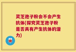 灵芝孢子粉会不会产生抗体(探究灵芝孢子粉是否具有产生抗体的潜力)