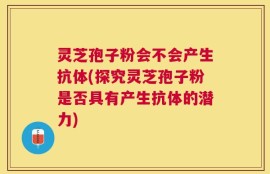 灵芝孢子粉会不会产生抗体(探究灵芝孢子粉是否具有产生抗体的潜力)