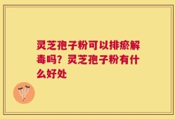 灵芝孢子粉可以排瘀解毒吗？灵芝孢子粉有什么好处