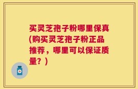 买灵芝孢子粉哪里保真(购买灵芝孢子粉正品推荐，哪里可以保证质量？)