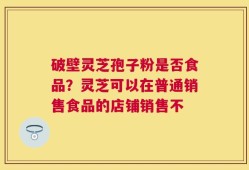 破壁灵芝孢子粉是否食品？灵芝可以在普通销售食品的店铺销售不
