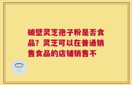 破壁灵芝孢子粉是否食品？灵芝可以在普通销售食品的店铺销售不