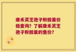 康禾灵芝孢子粉胶囊价格查询？了解康禾灵芝孢子粉胶囊的售价？