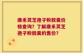 康禾灵芝孢子粉胶囊价格查询？了解康禾灵芝孢子粉胶囊的售价？