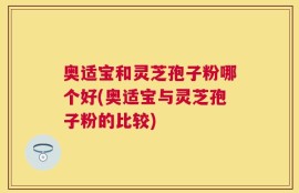 奥适宝和灵芝孢子粉哪个好(奥适宝与灵芝孢子粉的比较)