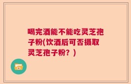 喝完酒能不能吃灵芝孢子粉(饮酒后可否摄取灵芝孢子粉？)
