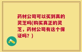 药材公司可以买到真的灵芝吗(购买真正的灵芝，药材公司有这个保证吗？)