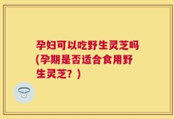 孕妇可以吃野生灵芝吗(孕期是否适合食用野生灵芝？)