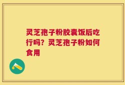灵芝孢子粉胶囊饭后吃行吗？灵芝孢子粉如何食用