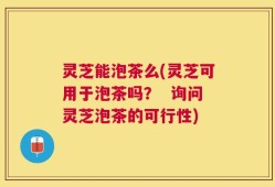 灵芝能泡茶么(灵芝可用于泡茶吗？  询问灵芝泡茶的可行性)